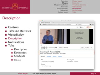 Overview
Plugins
Plugin installation
Features
Media module
Evaluation
Future plans
Plugin types
Controls
Timeline statistics
Videodisplay
Description
Notiﬁcations
Tabs
Description
Controls
Timeline statistics
Videodisplay
Description
Notiﬁcations
Tabs
Description
Downloads
Shortcuts
Slide text
Denis Meyer The new Opencast video player 11 / 39
 