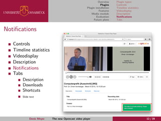 Overview
Plugins
Plugin installation
Features
Media module
Evaluation
Future plans
Plugin types
Controls
Timeline statistics
Videodisplay
Description
Notiﬁcations
Tabs
Notiﬁcations
Controls
Timeline statistics
Videodisplay
Description
Notiﬁcations
Tabs
Description
Downloads
Shortcuts
Slide text
Denis Meyer The new Opencast video player 12 / 39
 