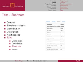 Overview
Plugins
Plugin installation
Features
Media module
Evaluation
Future plans
Plugin types
Controls
Timeline statistics
Videodisplay
Description
Notiﬁcations
Tabs
Tabs - Shortcuts
Controls
Timeline statistics
Videodisplay
Description
Notiﬁcations
Tabs
Description
Downloads
Shortcuts
Slide text
Denis Meyer The new Opencast video player 16 / 39
 