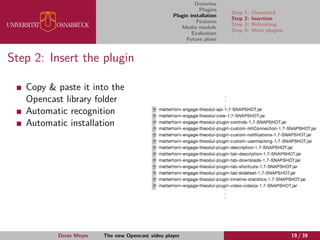Overview
Plugins
Plugin installation
Features
Media module
Evaluation
Future plans
Step 1: Download
Step 2: Insertion
Step 3: Refreshing
Step 4: More plugins
Step 2: Insert the plugin
Copy & paste it into the
Opencast library folder
Automatic recognition
Automatic installation
Denis Meyer The new Opencast video player 19 / 39
 