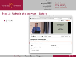 Overview
Plugins
Plugin installation
Features
Media module
Evaluation
Future plans
Step 1: Download
Step 2: Insertion
Step 3: Refreshing
Step 4: More plugins
Step 3: Refresh the browser - Before
3 Tabs
Denis Meyer The new Opencast video player 20 / 39
 