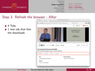 Overview
Plugins
Plugin installation
Features
Media module
Evaluation
Future plans
Step 1: Download
Step 2: Insertion
Step 3: Refreshing
Step 4: More plugins
Step 3: Refresh the browser - After
4 Tabs
1 new tab that lists
the downloads
Denis Meyer The new Opencast video player 21 / 39
 