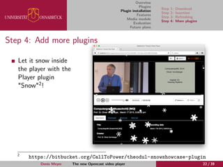 Overview
Plugins
Plugin installation
Features
Media module
Evaluation
Future plans
Step 1: Download
Step 2: Insertion
Step 3: Refreshing
Step 4: More plugins
Step 4: Add more plugins
Let it snow inside
the player with the
Player plugin
"Snow"2!
2
https://bitbucket.org/CallToPower/theodul-snowshowcase-plugin
Denis Meyer The new Opencast video player 22 / 39
 