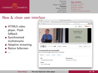Overview
Plugins
Plugin installation
Features
Media module
Evaluation
Future plans
User interface
Diﬀerent versions
Authentication
Multiple qualities
Playback rate
Control elements position
New & clean user interface
HTML5 video
player, Flash
fallback
Synchronized
multistreams
Adaptive streaming
Native fullscreen
...
Denis Meyer The new Opencast video player 24 / 39
 