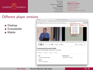 Overview
Plugins
Plugin installation
Features
Media module
Evaluation
Future plans
User interface
Diﬀerent versions
Authentication
Multiple qualities
Playback rate
Control elements position
Diﬀerent player versions
Desktop
Embeddable
Mobile
Denis Meyer The new Opencast video player 25 / 39
 