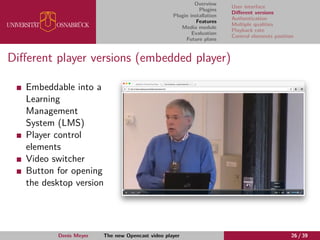 Overview
Plugins
Plugin installation
Features
Media module
Evaluation
Future plans
User interface
Diﬀerent versions
Authentication
Multiple qualities
Playback rate
Control elements position
Diﬀerent player versions (embedded player)
Embeddable into a
Learning
Management
System (LMS)
Player control
elements
Video switcher
Button for opening
the desktop version
Denis Meyer The new Opencast video player 26 / 39
 