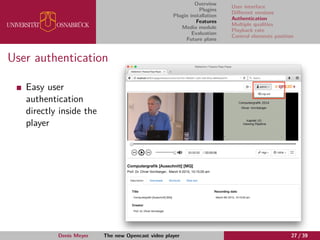 Overview
Plugins
Plugin installation
Features
Media module
Evaluation
Future plans
User interface
Diﬀerent versions
Authentication
Multiple qualities
Playback rate
Control elements position
User authentication
Easy user
authentication
directly inside the
player
Denis Meyer The new Opencast video player 27 / 39
 