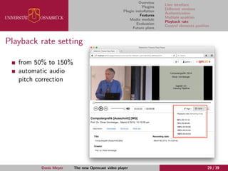 Overview
Plugins
Plugin installation
Features
Media module
Evaluation
Future plans
User interface
Diﬀerent versions
Authentication
Multiple qualities
Playback rate
Control elements position
Playback rate setting
from 50% to 150%
automatic audio
pitch correction
Denis Meyer The new Opencast video player 29 / 39
 