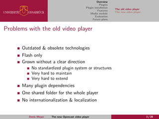 Overview
Plugins
Plugin installation
Features
Media module
Evaluation
Future plans
The old video player
The new video player
Problems with the old video player
Outdated & obsolete technologies
Flash only
Grown without a clear direction
No standardized plugin system or structures
Very hard to maintain
Very hard to extend
Many plugin dependencies
One shared folder for the whole player
No internationalization & localization
Denis Meyer The new Opencast video player 3 / 39
 