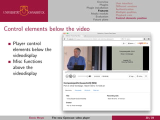 Overview
Plugins
Plugin installation
Features
Media module
Evaluation
Future plans
User interface
Diﬀerent versions
Authentication
Multiple qualities
Playback rate
Control elements position
Control elements below the video
Player control
elements below the
videodisplay
Misc functions
above the
videodisplay
Denis Meyer The new Opencast video player 30 / 39
 