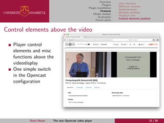 Overview
Plugins
Plugin installation
Features
Media module
Evaluation
Future plans
User interface
Diﬀerent versions
Authentication
Multiple qualities
Playback rate
Control elements position
Control elements above the video
Player control
elements and misc
functions above the
videodisplay
One simple switch
in the Opencast
conﬁguration
Denis Meyer The new Opencast video player 31 / 39
 