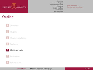 Overview
Plugins
Plugin installation
Features
Media module
Evaluation
Future plans
User interface
Sorting and searching
Outline
1 Overview
2 Plugins
3 Plugin installation
4 Features
5 Media module
6 Evaluation
7 Future plans
Denis Meyer The new Opencast video player 32 / 39
 
