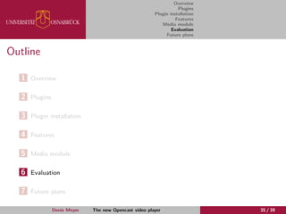 Overview
Plugins
Plugin installation
Features
Media module
Evaluation
Future plans
Outline
1 Overview
2 Plugins
3 Plugin installation
4 Features
5 Media module
6 Evaluation
7 Future plans
Denis Meyer The new Opencast video player 35 / 39
 