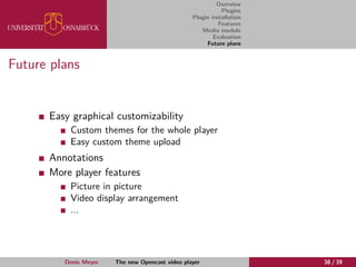Overview
Plugins
Plugin installation
Features
Media module
Evaluation
Future plans
Future plans
Easy graphical customizability
Custom themes for the whole player
Easy custom theme upload
Annotations
More player features
Picture in picture
Video display arrangement
...
Denis Meyer The new Opencast video player 38 / 39
 