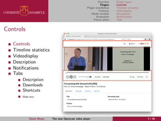 Overview
Plugins
Plugin installation
Features
Media module
Evaluation
Future plans
Plugin types
Controls
Timeline statistics
Videodisplay
Description
Notiﬁcations
Tabs
Controls
Controls
Timeline statistics
Videodisplay
Description
Notiﬁcations
Tabs
Description
Downloads
Shortcuts
Slide text
Denis Meyer The new Opencast video player 7 / 39
 