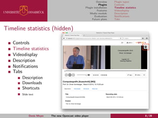 Overview
Plugins
Plugin installation
Features
Media module
Evaluation
Future plans
Plugin types
Controls
Timeline statistics
Videodisplay
Description
Notiﬁcations
Tabs
Timeline statistics (hidden)
Controls
Timeline statistics
Videodisplay
Description
Notiﬁcations
Tabs
Description
Downloads
Shortcuts
Slide text
Denis Meyer The new Opencast video player 8 / 39
 