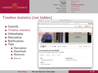 Overview
Plugins
Plugin installation
Features
Media module
Evaluation
Future plans
Plugin types
Controls
Timeline statistics
Videodisplay
Description
Notiﬁcations
Tabs
Timeline statistics (not hidden)
Controls
Timeline statistics
Videodisplay
Description
Notiﬁcations
Tabs
Description
Downloads
Shortcuts
Slide text
Denis Meyer The new Opencast video player 9 / 39
 