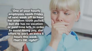 z
“One of your hourly
employees needs Friday
of next week off to have
her wisdom tooth pulled,
but she has no vacation
or paid time left. In order
to avoid losing pay, she
offers to work an extra 8
hours this week.
That’s OK, right?”
 
