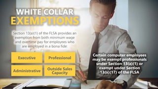 z
WHITE COLLAR
EXEMPTIONS
Section 13(a)(1) of the FLSA provides an
exemption from both minimum wage
and overtime pay for employees who
are employed in a bona fide:
Executive
Administrative
Professional
Outside Sales
Capacity
Certain computer employees
may be exempt professionals
under Section 13(a)(1) or
exempt under Section
13(a)(17) of the FLSA
 