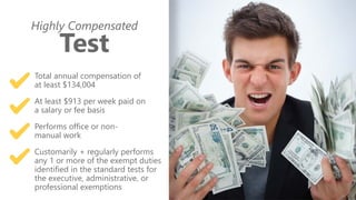 z
Highly Compensated
Test
Total annual compensation of
at least $134,004
At least $913 per week paid on
a salary or fee basis
Performs office or non-
manual work
Customarily + regularly performs
any 1 or more of the exempt duties
identified in the standard tests for
the executive, administrative, or
professional exemptions
 