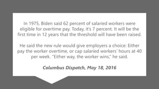 z
In 1975, Biden said 62 percent of salaried workers were
eligible for overtime pay. Today, it’s 7 percent. It will be the
first time in 12 years that the threshold will have been raised.
He said the new rule would give employers a choice: Either
pay the worker overtime, or cap salaried workers’ hours at 40
per week. “Either way, the worker wins,” he said.
Columbus Dispatch, May 18, 2016
 