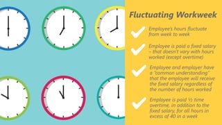 z
Fluctuating Workweek
Employee’s hours fluctuate
from week to week
Employee is paid a fixed salary
– that doesn’t vary with hours
worked (except overtime)
Employee and employer have
a “common understanding”
that the employee will receive
the fixed salary regardless of
the number of hours worked
Employee is paid ½ time
overtime, in addition to the
fixed salary, for all hours in
excess of 40 in a week
 