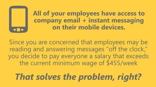 z
All of your employees have access to
company email + instant messaging
on their mobile devices.
Since you are concerned that employees may be
reading and answering messages “off the clock,”
you decide to pay everyone a salary that exceeds
the current minimum wage of $455/week
That solves the problem, right?
 