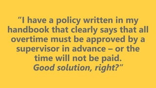 z
“I have a policy written in my
handbook that clearly says that all
overtime must be approved by a
supervisor in advance – or the
time will not be paid.
Good solution, right?”
 