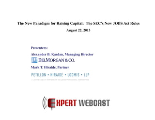 Presenters:
Alexander B. Kasdan, Managing Director
Mark T. Hiraide, Partner
The New Paradigm for Raising Capital: The SEC’s New JOBS Act Rules
August 22, 2013
 