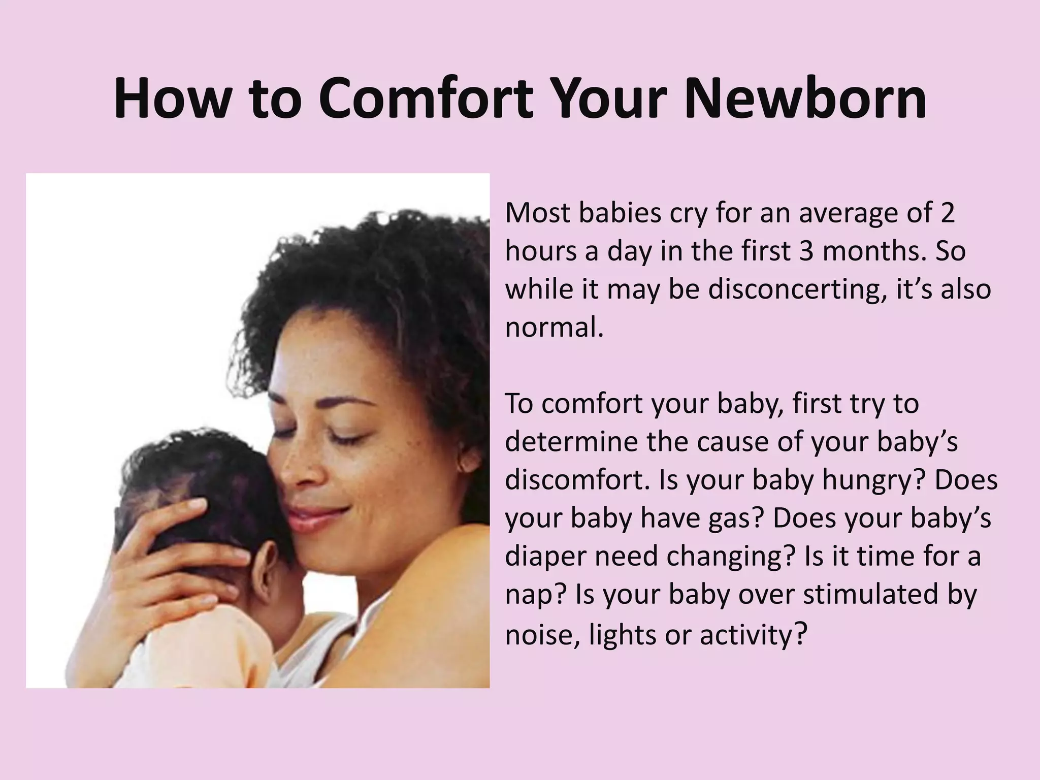 How to Comfort Your Newborn
Most babies cry for an average of 2
hours a day in the first 3 months. So
while it may be disconcerting, it’s also
normal.
To comfort your baby, first try to
determine the cause of your baby’s
discomfort. Is your baby hungry? Does
your baby have gas? Does your baby’s
diaper need changing? Is it time for a
nap? Is your baby over stimulated by
noise, lights or activity?
 