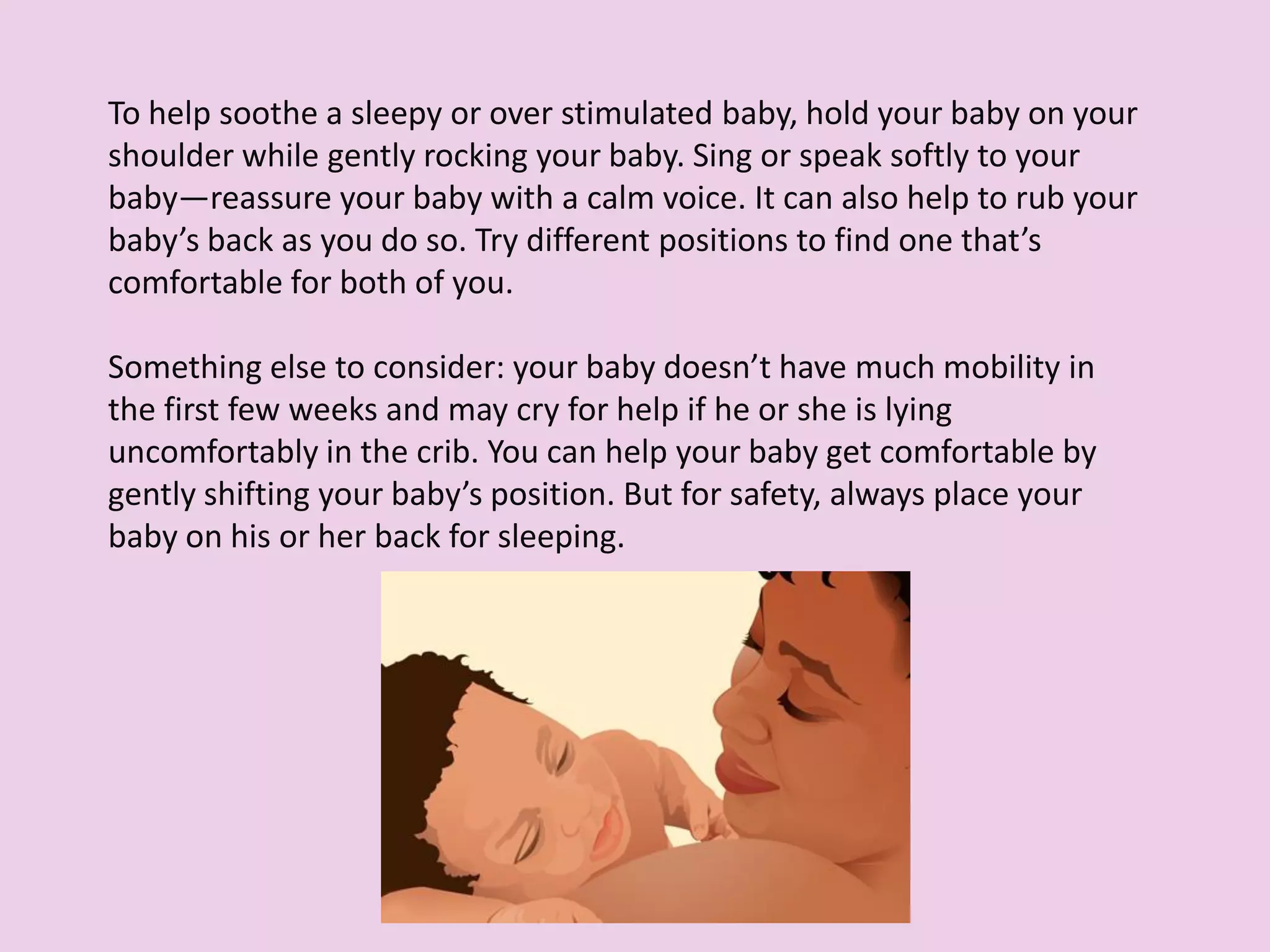 To help soothe a sleepy or over stimulated baby, hold your baby on your
shoulder while gently rocking your baby. Sing or speak softly to your
baby—reassure your baby with a calm voice. It can also help to rub your
baby’s back as you do so. Try different positions to find one that’s
comfortable for both of you.
Something else to consider: your baby doesn’t have much mobility in
the first few weeks and may cry for help if he or she is lying
uncomfortably in the crib. You can help your baby get comfortable by
gently shifting your baby’s position. But for safety, always place your
baby on his or her back for sleeping.
 