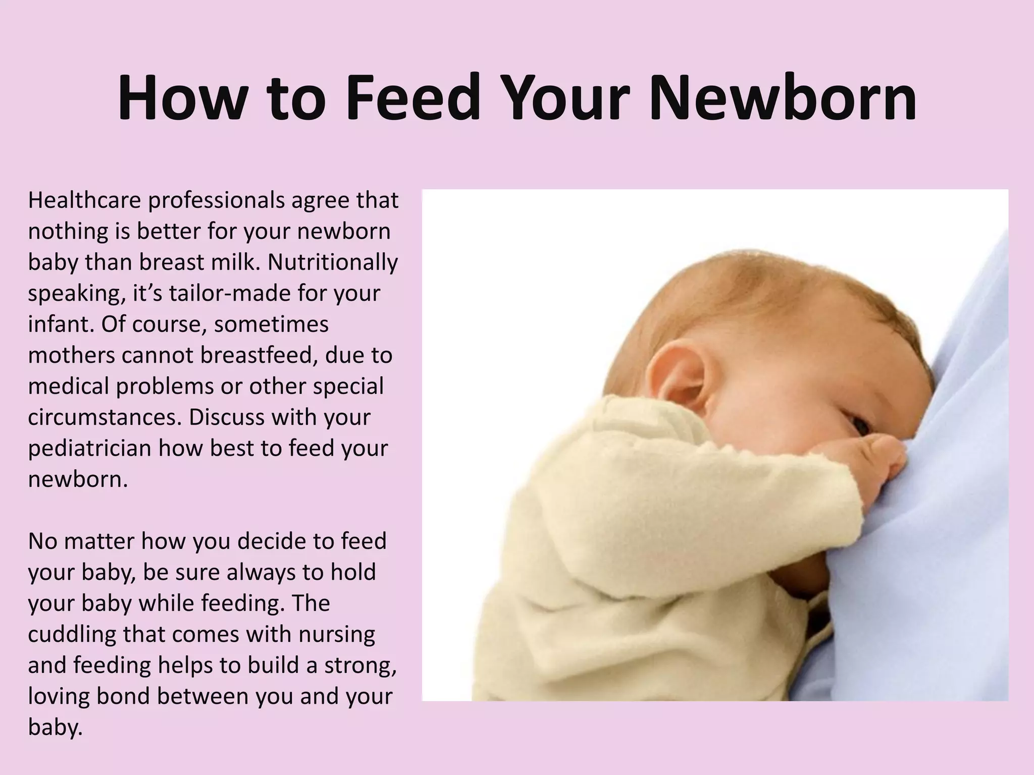 How to Feed Your Newborn
Healthcare professionals agree that
nothing is better for your newborn
baby than breast milk. Nutritionally
speaking, it’s tailor-made for your
infant. Of course, sometimes
mothers cannot breastfeed, due to
medical problems or other special
circumstances. Discuss with your
pediatrician how best to feed your
newborn.
No matter how you decide to feed
your baby, be sure always to hold
your baby while feeding. The
cuddling that comes with nursing
and feeding helps to build a strong,
loving bond between you and your
baby.
 