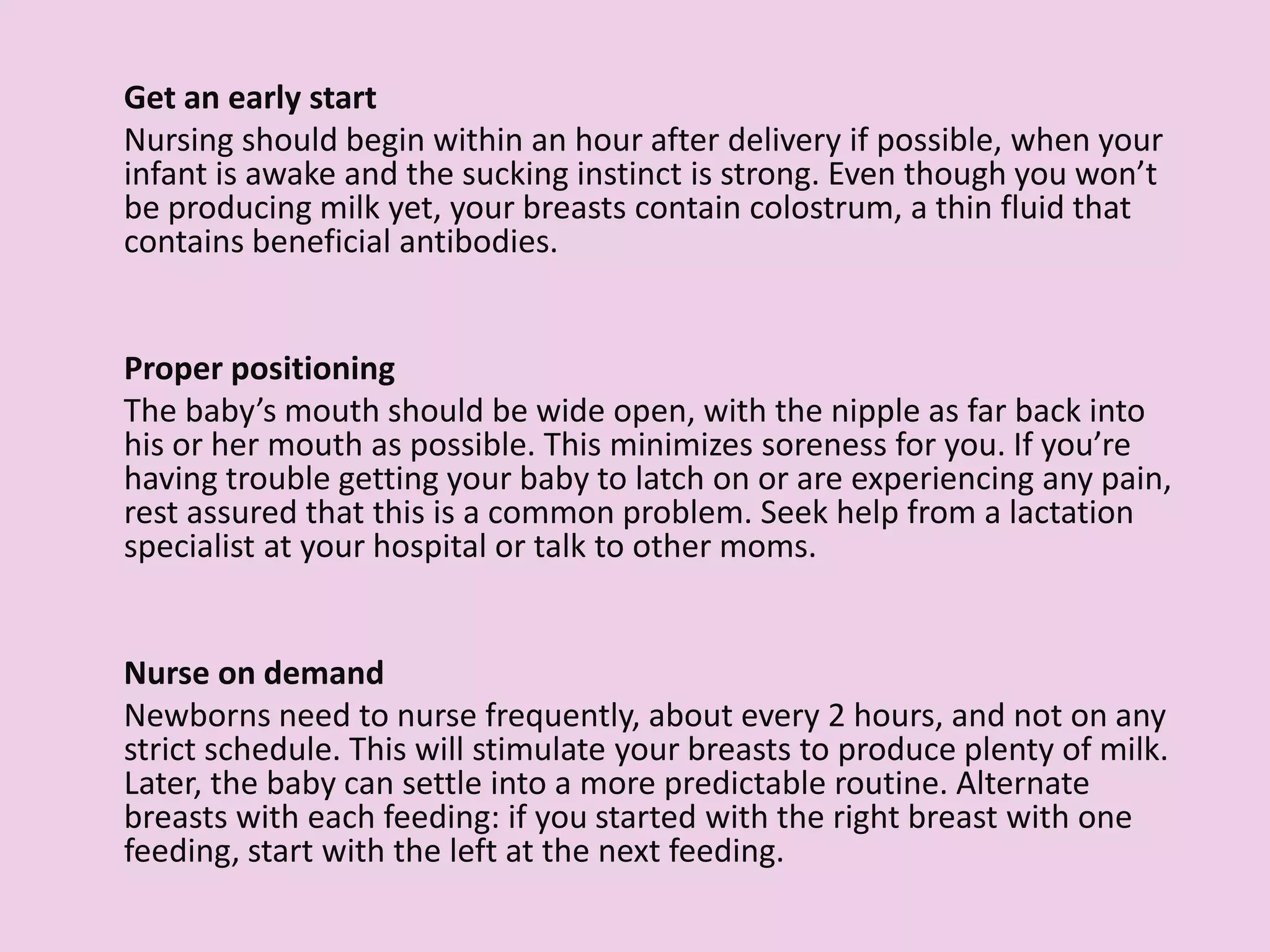 Get an early start
Nursing should begin within an hour after delivery if possible, when your
infant is awake and the sucking instinct is strong. Even though you won’t
be producing milk yet, your breasts contain colostrum, a thin fluid that
contains beneficial antibodies.
Proper positioning
The baby’s mouth should be wide open, with the nipple as far back into
his or her mouth as possible. This minimizes soreness for you. If you’re
having trouble getting your baby to latch on or are experiencing any pain,
rest assured that this is a common problem. Seek help from a lactation
specialist at your hospital or talk to other moms.
Nurse on demand
Newborns need to nurse frequently, about every 2 hours, and not on any
strict schedule. This will stimulate your breasts to produce plenty of milk.
Later, the baby can settle into a more predictable routine. Alternate
breasts with each feeding: if you started with the right breast with one
feeding, start with the left at the next feeding.
 