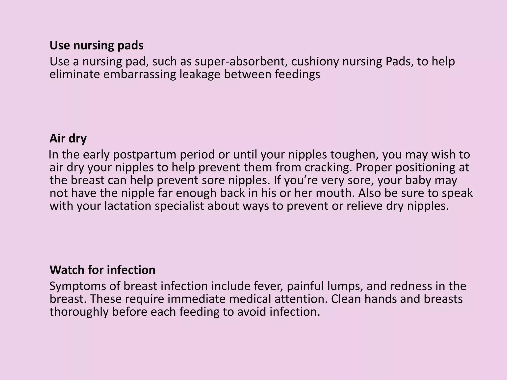 Use nursing pads
Use a nursing pad, such as super-absorbent, cushiony nursing Pads, to help
eliminate embarrassing leakage between feedings.
Air dry
In the early postpartum period or until your nipples toughen, you may wish to
air dry your nipples to help prevent them from cracking. Proper positioning at
the breast can help prevent sore nipples. If you’re very sore, your baby may
not have the nipple far enough back in his or her mouth. Also be sure to speak
with your lactation specialist about ways to prevent or relieve dry nipples.
Watch for infection
Symptoms of breast infection include fever, painful lumps, and redness in the
breast. These require immediate medical attention. Clean hands and breasts
thoroughly before each feeding to avoid infection.
 
