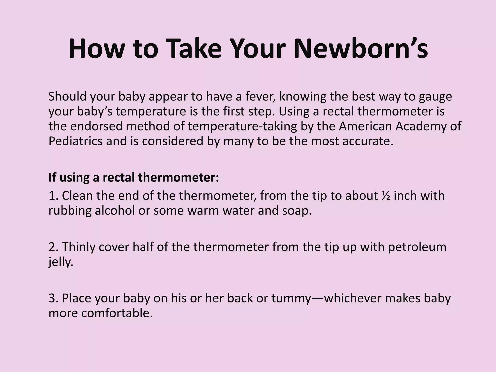 How to Take Your Newborn’s
TemperatureShould your baby appear to have a fever, knowing the best way to gauge
your baby’s temperature is the first step. Using a rectal thermometer is
the endorsed method of temperature-taking by the American Academy of
Pediatrics and is considered by many to be the most accurate.
If using a rectal thermometer:
1. Clean the end of the thermometer, from the tip to about ½ inch with
rubbing alcohol or some warm water and soap.
2. Thinly cover half of the thermometer from the tip up with petroleum
jelly.
3. Place your baby on his or her back or tummy—whichever makes baby
more comfortable.
 