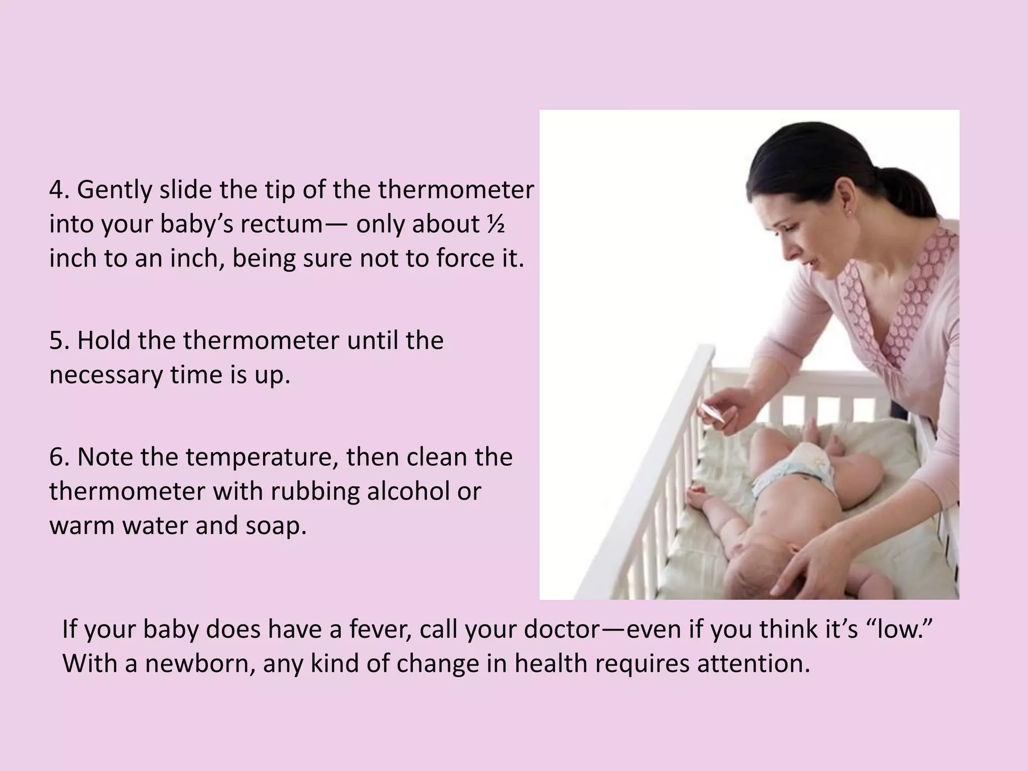 4. Gently slide the tip of the thermometer
into your baby’s rectum— only about ½
inch to an inch, being sure not to force it.
5. Hold the thermometer until the
necessary time is up.
6. Note the temperature, then clean the
thermometer with rubbing alcohol or
warm water and soap.
If your baby does have a fever, call your doctor—even if you think it’s “low.”
With a newborn, any kind of change in health requires attention.
 