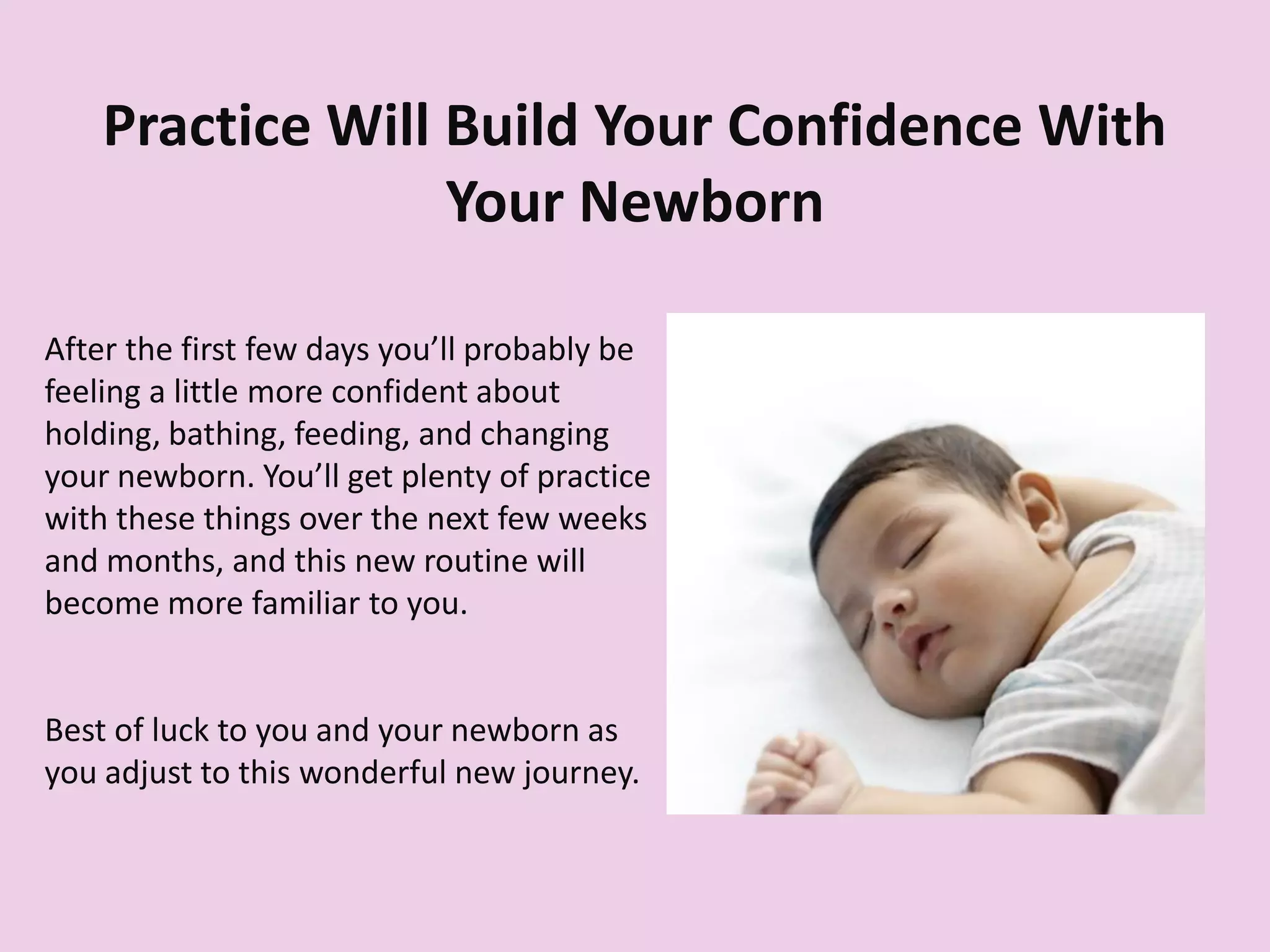 Practice Will Build Your Confidence With
Your Newborn
After the first few days you’ll probably be
feeling a little more confident about
holding, bathing, feeding, and changing
your newborn. You’ll get plenty of practice
with these things over the next few weeks
and months, and this new routine will
become more familiar to you.
Best of luck to you and your newborn as
you adjust to this wonderful new journey.
 