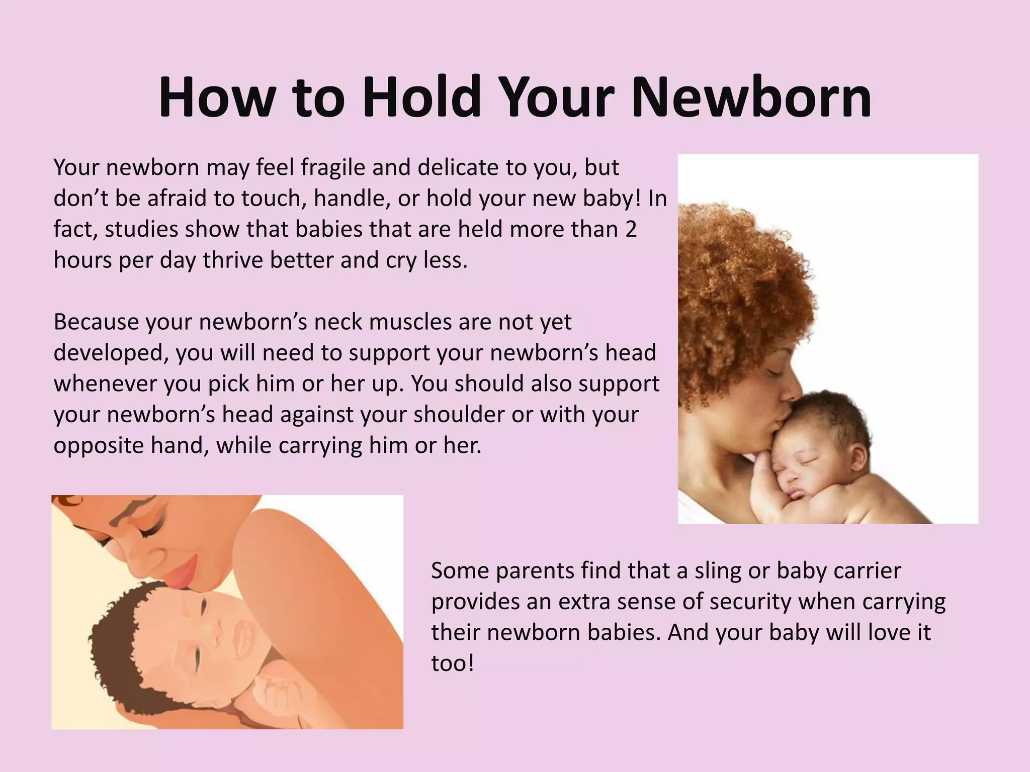 How to Hold Your Newborn
Your newborn may feel fragile and delicate to you, but
don’t be afraid to touch, handle, or hold your new baby! In
fact, studies show that babies that are held more than 2
hours per day thrive better and cry less.
Because your newborn’s neck muscles are not yet
developed, you will need to support your newborn’s head
whenever you pick him or her up. You should also support
your newborn’s head against your shoulder or with your
opposite hand, while carrying him or her.
Some parents find that a sling or baby carrier
provides an extra sense of security when carrying
their newborn babies. And your baby will love it
too!
 