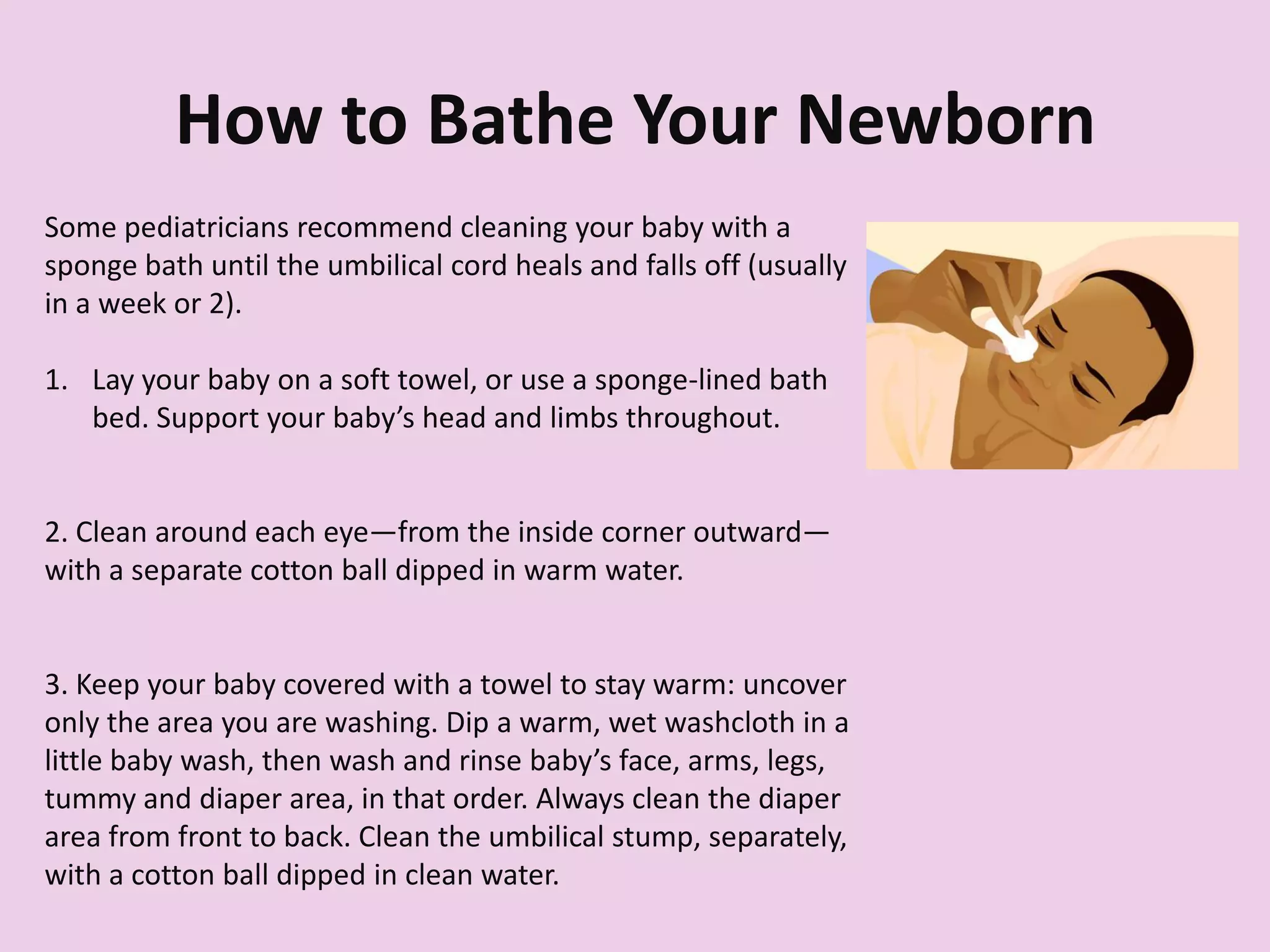 How to Bathe Your Newborn
Some pediatricians recommend cleaning your baby with a
sponge bath until the umbilical cord heals and falls off (usually
in a week or 2).
1. Lay your baby on a soft towel, or use a sponge-lined bath
bed. Support your baby’s head and limbs throughout.
2. Clean around each eye—from the inside corner outward—
with a separate cotton ball dipped in warm water.
3. Keep your baby covered with a towel to stay warm: uncover
only the area you are washing. Dip a warm, wet washcloth in a
little baby wash, then wash and rinse baby’s face, arms, legs,
tummy and diaper area, in that order. Always clean the diaper
area from front to back. Clean the umbilical stump, separately,
with a cotton ball dipped in clean water.
 