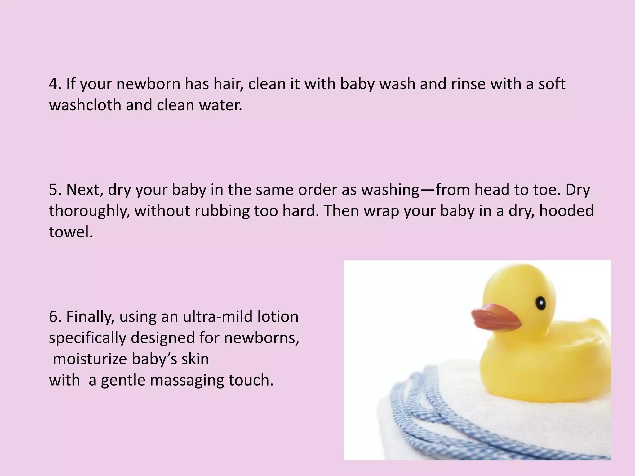 4. If your newborn has hair, clean it with baby wash and rinse with a soft
washcloth and clean water.
5. Next, dry your baby in the same order as washing—from head to toe. Dry
thoroughly, without rubbing too hard. Then wrap your baby in a dry, hooded
towel.
6. Finally, using an ultra-mild lotion
specifically designed for newborns,
moisturize baby’s skin
with a gentle massaging touch.
 