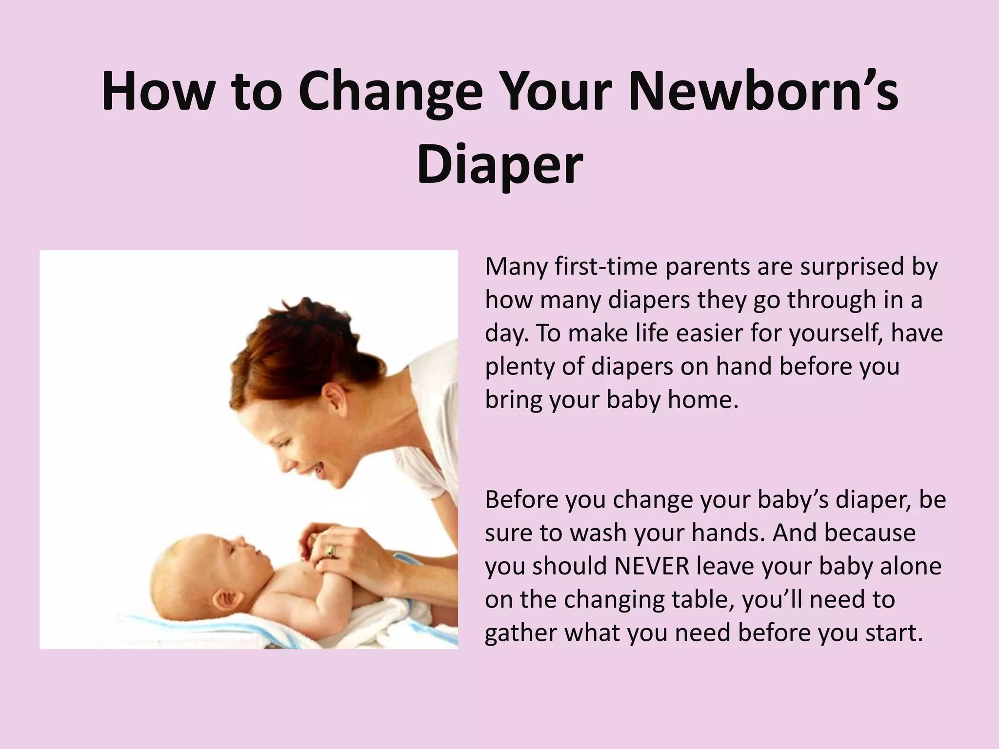 How to Change Your Newborn’s
Diaper
Many first-time parents are surprised by
how many diapers they go through in a
day. To make life easier for yourself, have
plenty of diapers on hand before you
bring your baby home.
Before you change your baby’s diaper, be
sure to wash your hands. And because
you should NEVER leave your baby alone
on the changing table, you’ll need to
gather what you need before you start.
 