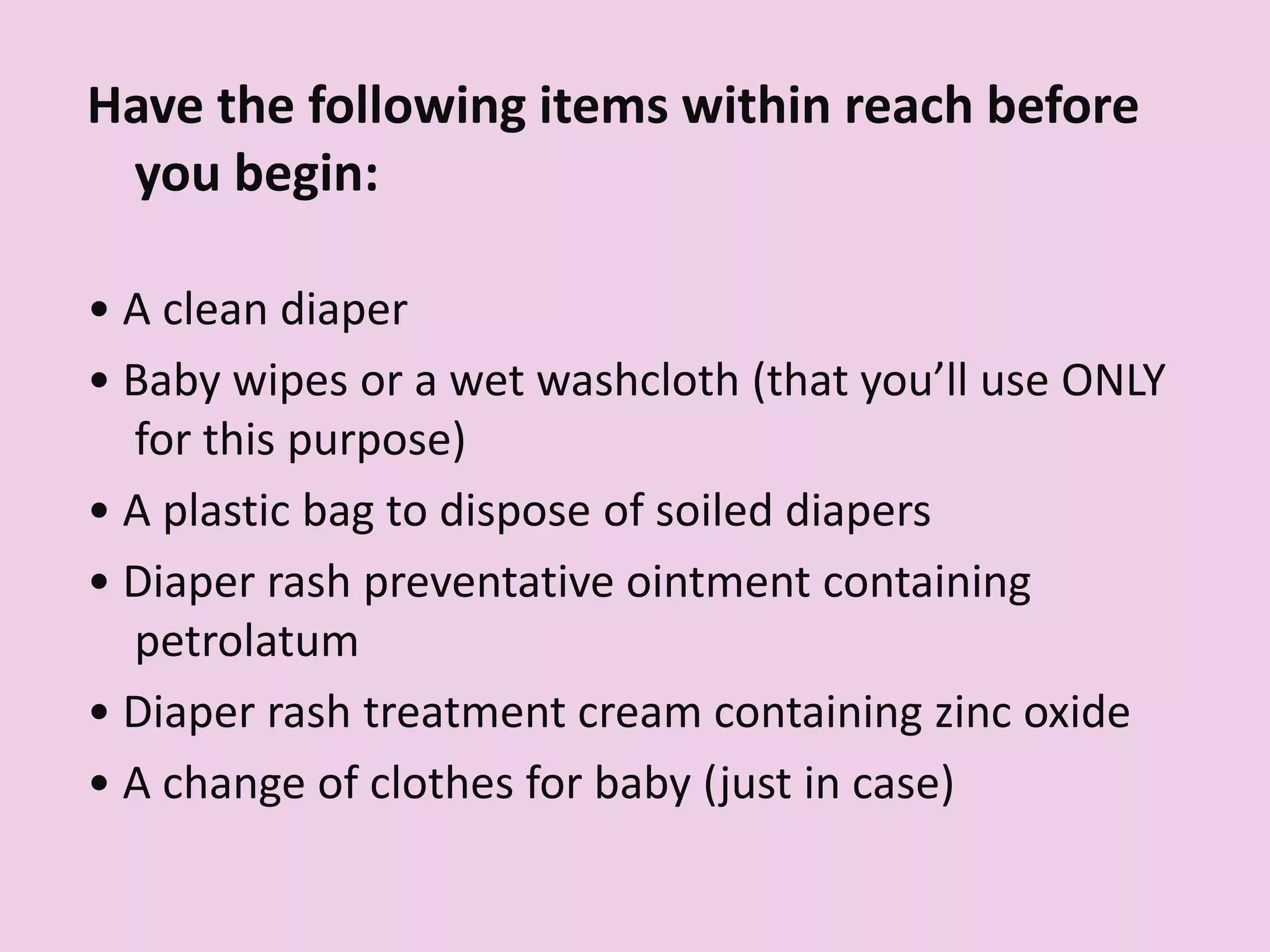 Have the following items within reach before
you begin:
• A clean diaper
• Baby wipes or a wet washcloth (that you’ll use ONLY
for this purpose)
• A plastic bag to dispose of soiled diapers
• Diaper rash preventative ointment containing
petrolatum
• Diaper rash treatment cream containing zinc oxide
• A change of clothes for baby (just in case)
 