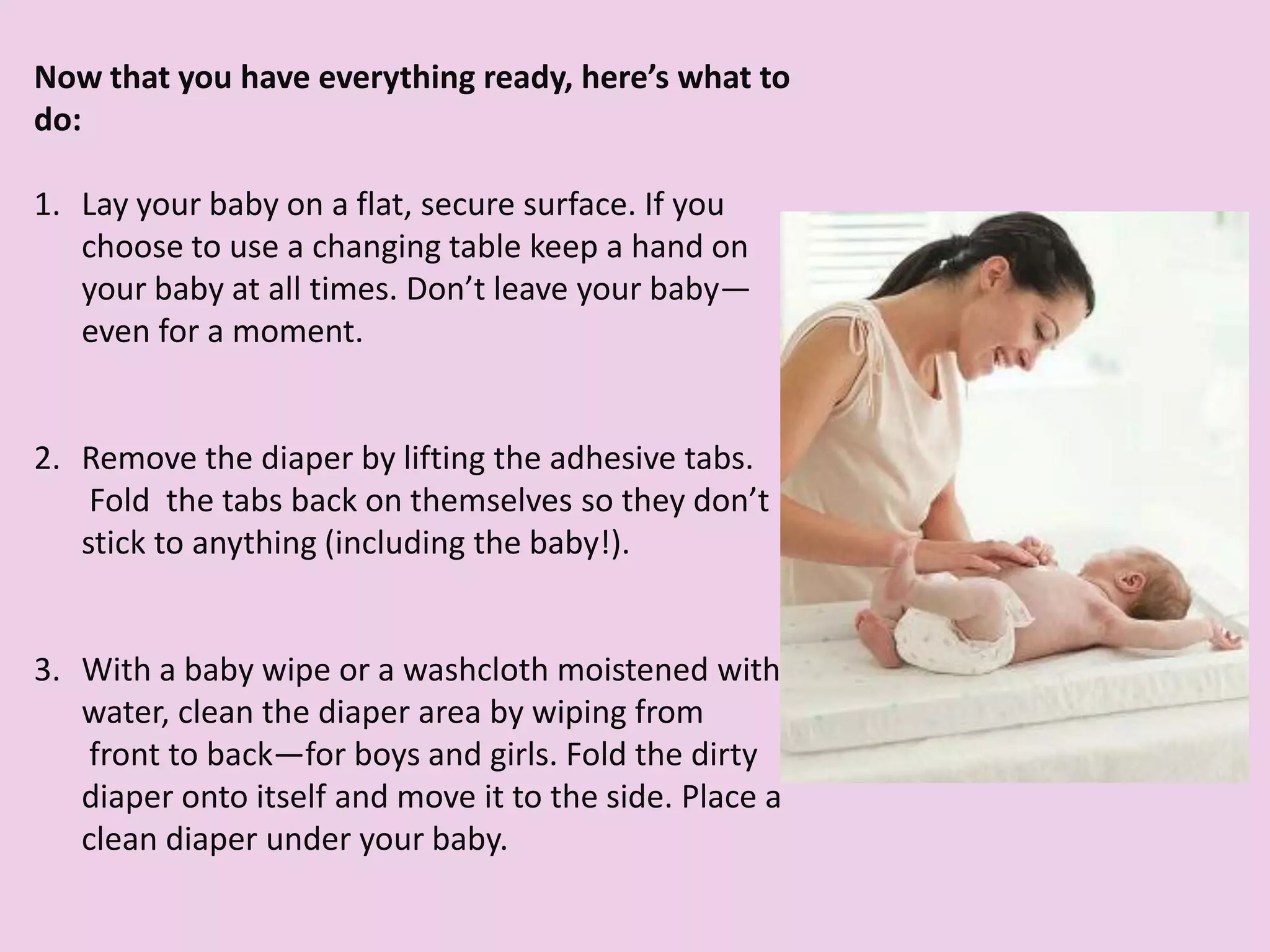 (can't)
Now that you have everything ready, here’s what to
do:
1. Lay your baby on a flat, secure surface. If you
choose to use a changing table keep a hand on
your baby at all times. Don’t leave your baby—
even for a moment.
2. Remove the diaper by lifting the adhesive tabs.
Fold the tabs back on themselves so they don’t
stick to anything (including the baby!).
3. With a baby wipe or a washcloth moistened with
water, clean the diaper area by wiping from
front to back—for boys and girls. Fold the dirty
diaper onto itself and move it to the side. Place a
clean diaper under your baby.
 