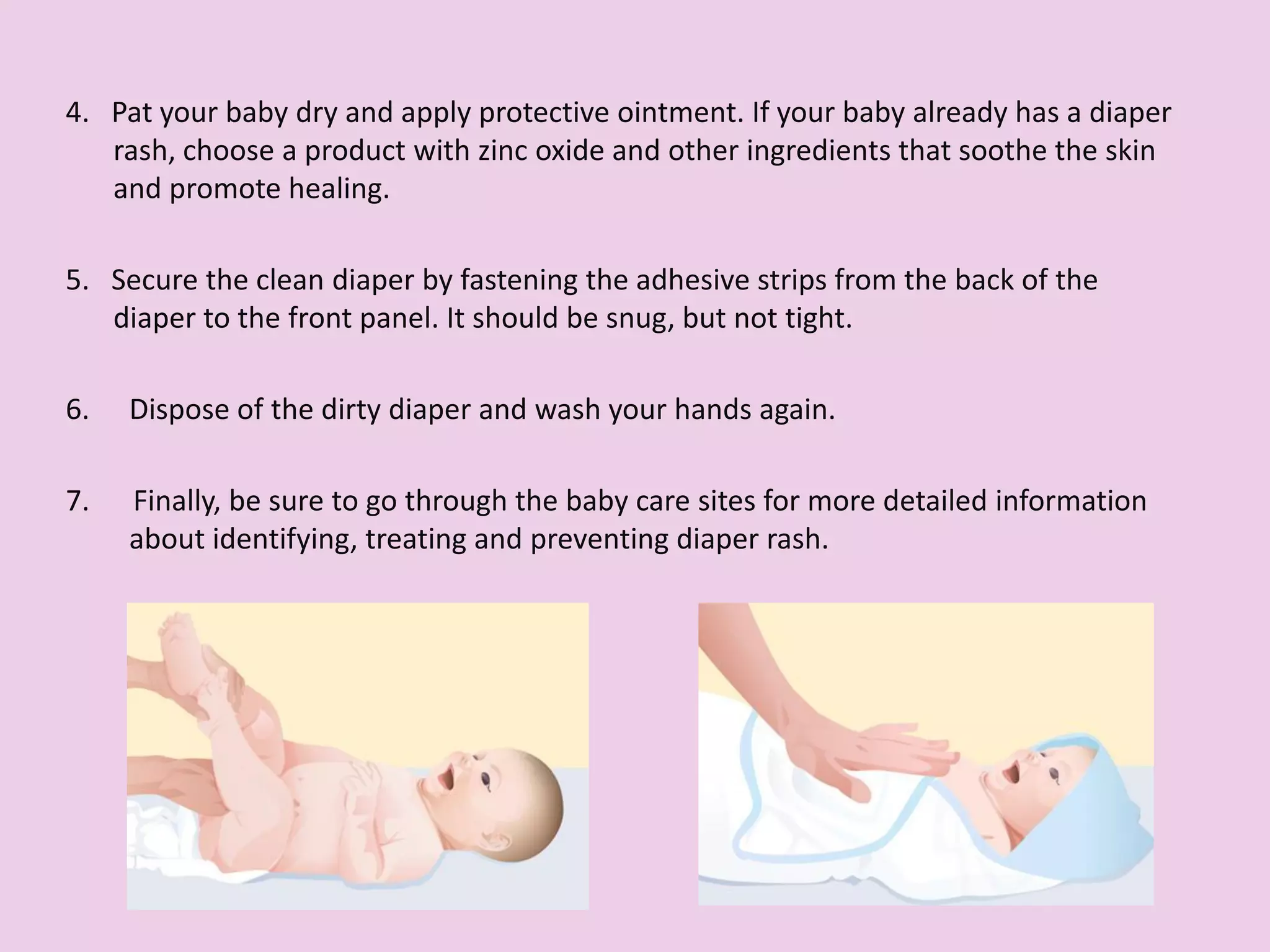 4. Pat your baby dry and apply protective ointment. If your baby already has a diaper
rash, choose a product with zinc oxide and other ingredients that soothe the skin
and promote healing.
5. Secure the clean diaper by fastening the adhesive strips from the back of the
diaper to the front panel. It should be snug, but not tight.
6. Dispose of the dirty diaper and wash your hands again.
7. Finally, be sure to go through the baby care sites for more detailed information
about identifying, treating and preventing diaper rash.
 