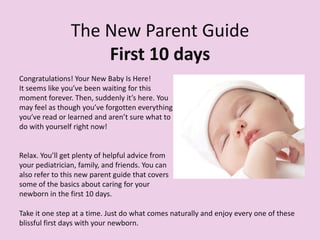The New Parent Guide
First 10 days
Congratulations! Your New Baby Is Here!
It seems like you’ve been waiting for this
moment forever. Then, suddenly it’s here. You
may feel as though you’ve forgotten everything
you’ve read or learned and aren’t sure what to
do with yourself right now!
Relax. You’ll get plenty of helpful advice from
your pediatrician, family, and friends. You can
also refer to this new parent guide that covers
some of the basics about caring for your
newborn in the first 10 days.
Take it one step at a time. Just do what comes naturally and enjoy every one of these
blissful first days with your newborn.
 