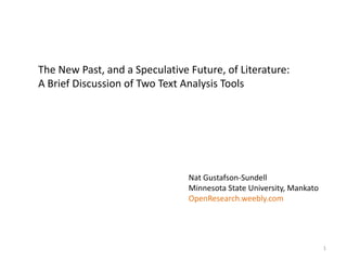 The New Past, and a Speculative Future, of Literature:
A Brief Discussion of Two Text Analysis Tools
Nat Gustafson-Sundell
Minnesota State University, Mankato
OpenResearch.weebly.com
1
 
