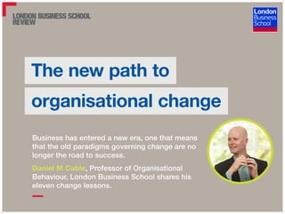 The new path to
organisational change
Business has entered a new era, one that means
that the old paradigms governing change are no
longer the road to success.
Daniel M Cable, Professor of Organisational
Behaviour, London Business School shares his
eleven change lessons.
 