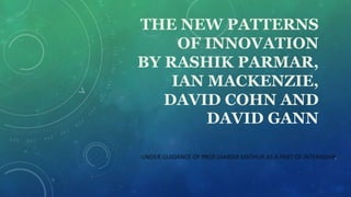 THE NEW PATTERNS
OF INNOVATION
BY RASHIK PARMAR,
IAN MACKENZIE,
DAVID COHN AND
DAVID GANN
-UNDER GUIDANCE OF PROF.SAMEER MATHUR AS A PART OF INTERNSHIP.
 