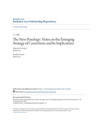 Berkeley Law
Berkeley Law Scholarship Repository
Faculty Scholarship
1-1-1992
The New Penology: Notes on the Emerging
Strategy of Corrections and Its Implications
Malcolm M. Feeley
Berkeley Law
Jonathan Simon
Berkeley Law
Follow this and additional works at: http://scholarship.law.berkeley.edu/facpubs
Part of the Law Enforcement and Corrections Commons
This Article is brought to you for free and open access by Berkeley Law Scholarship Repository. It has been accepted for inclusion in Faculty
Scholarship by an authorized administrator of Berkeley Law Scholarship Repository. For more information, please contact
mhoffman@law.berkeley.edu.
Recommended Citation
Malcolm M. Feeley and Jonathan Simon, The New Penology: Notes on the Emerging Strategy of Corrections and Its Implications , 30
Criminology 449 (1992),
Available at: http://scholarship.law.berkeley.edu/facpubs/718
 