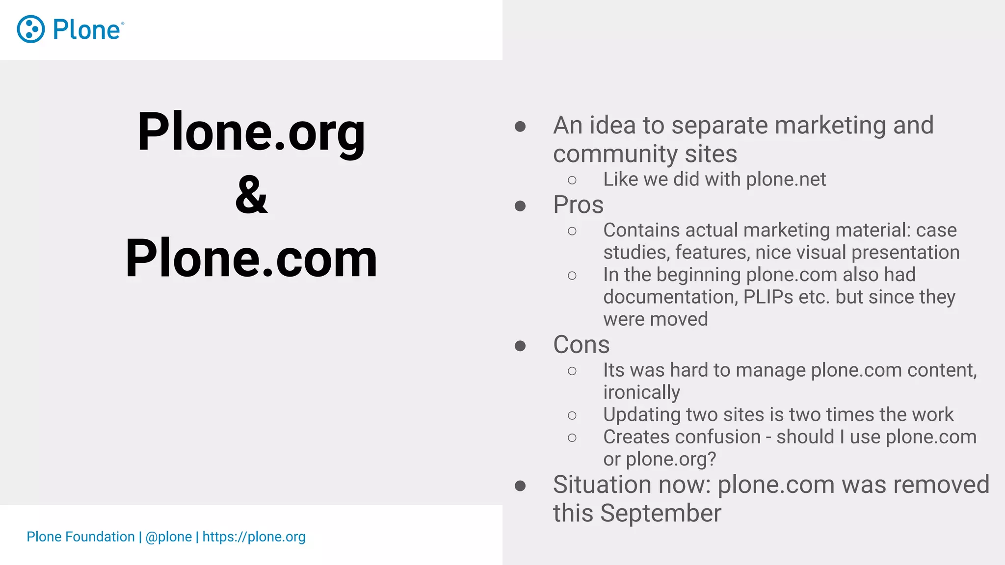 Plone Foundation | @plone | https://plone.org
Plone.org
&
Plone.com
● An idea to separate marketing and
community sites
○ Like we did with plone.net
● Pros
○ Contains actual marketing material: case
studies, features, nice visual presentation
○ In the beginning plone.com also had
documentation, PLIPs etc. but since they
were moved
● Cons
○ Its was hard to manage plone.com content,
ironically
○ Updating two sites is two times the work
○ Creates confusion - should I use plone.com
or plone.org?
● Situation now: plone.com was removed
this September
 